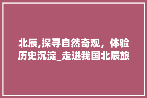 北辰,探寻自然奇观，体验历史沉淀_走进我国北辰旅游胜地