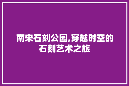 南宋石刻公园,穿越时空的石刻艺术之旅