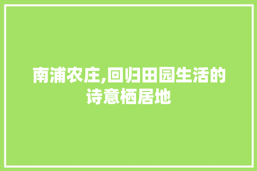 南浦农庄,回归田园生活的诗意栖居地