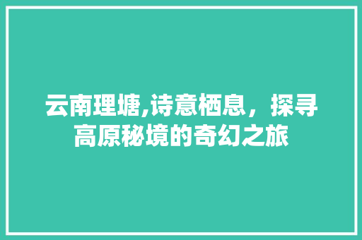 云南理塘,诗意栖息，探寻高原秘境的奇幻之旅