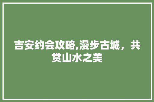 吉安约会攻略,漫步古城，共赏山水之美