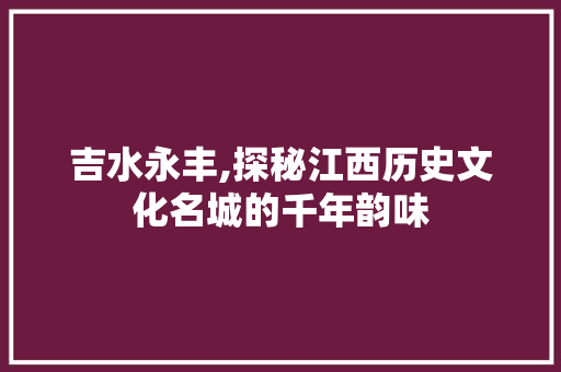 吉水永丰,探秘江西历史文化名城的千年韵味