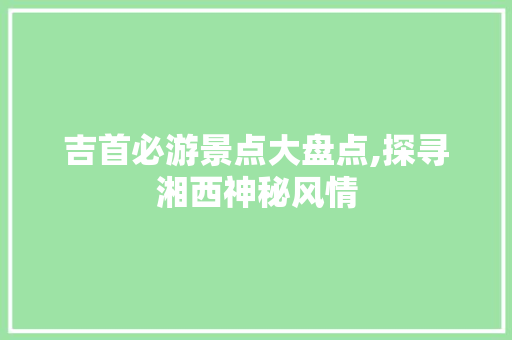 吉首必游景点大盘点,探寻湘西神秘风情