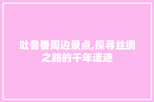 吐鲁番周边景点,探寻丝绸之路的千年遗迹