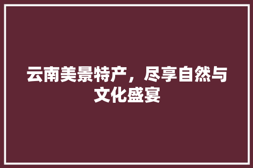 云南美景特产，尽享自然与文化盛宴