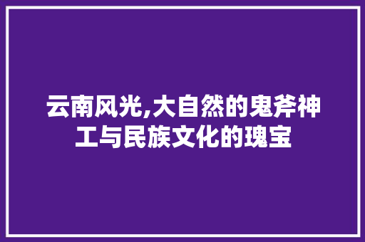 云南风光,大自然的鬼斧神工与民族文化的瑰宝