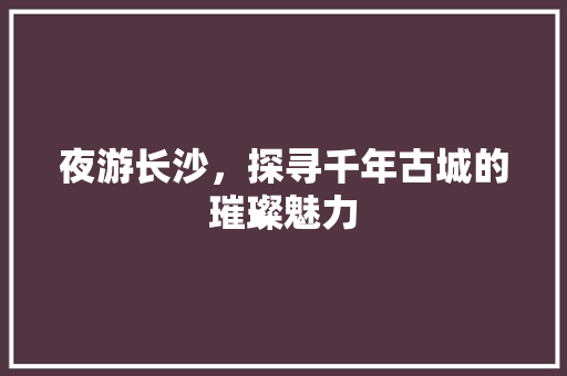 夜游长沙，探寻千年古城的璀璨魅力