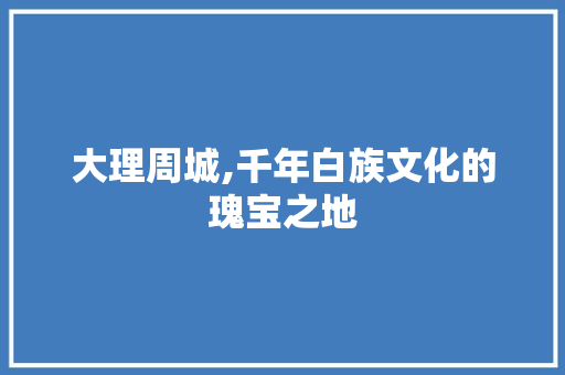 大理周城,千年白族文化的瑰宝之地