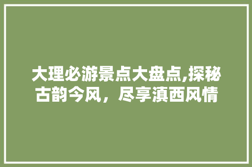 大理必游景点大盘点,探秘古韵今风，尽享滇西风情