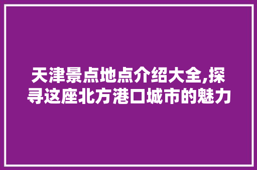 天津景点地点介绍大全,探寻这座北方港口城市的魅力所在