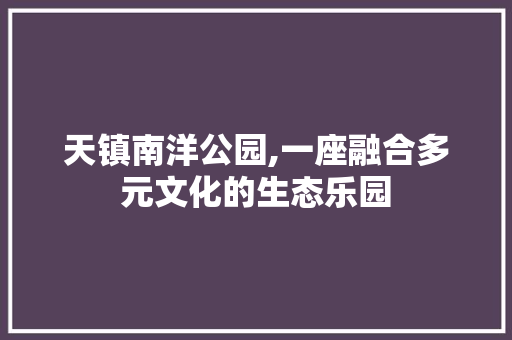 天镇南洋公园,一座融合多元文化的生态乐园