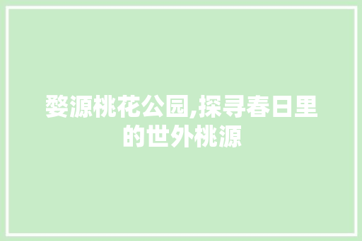 婺源桃花公园,探寻春日里的世外桃源