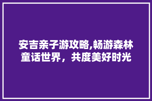 安吉亲子游攻略,畅游森林童话世界，共度美好时光