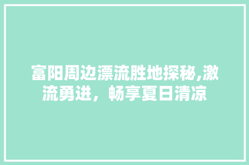 富阳周边漂流胜地探秘,激流勇进，畅享夏日清凉