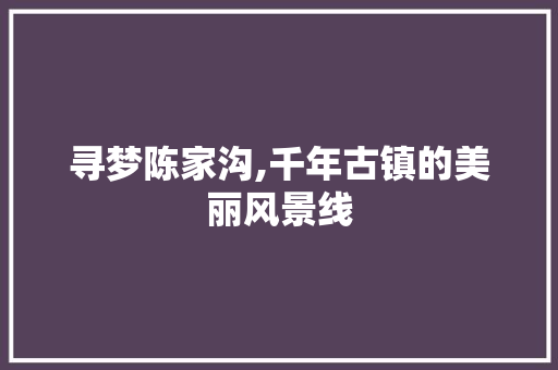 寻梦陈家沟,千年古镇的美丽风景线