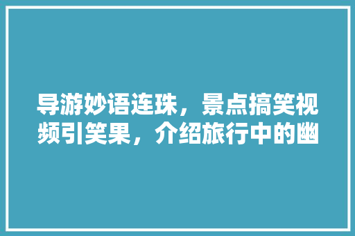 导游妙语连珠，景点搞笑视频引笑果，介绍旅行中的幽默魅力