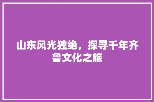 山东风光独绝，探寻千年齐鲁文化之旅