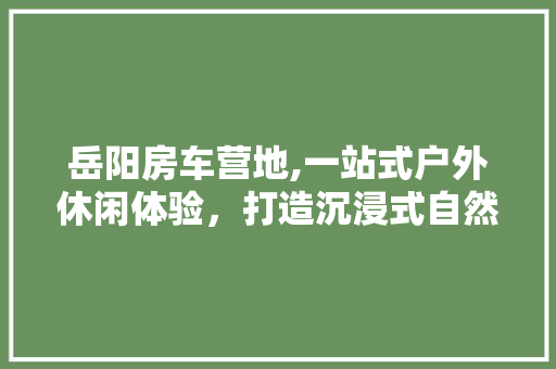 岳阳房车营地,一站式户外休闲体验，打造沉浸式自然之旅