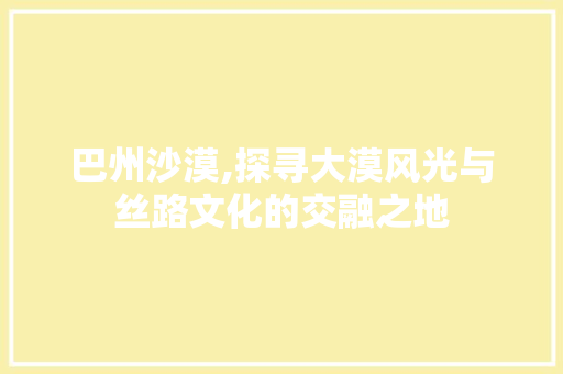 巴州沙漠,探寻大漠风光与丝路文化的交融之地