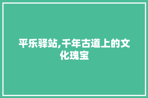 平乐驿站,千年古道上的文化瑰宝