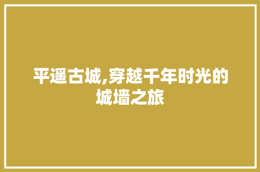 平遥古城,穿越千年时光的城墙之旅