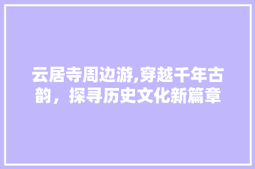 云居寺周边游,穿越千年古韵，探寻历史文化新篇章