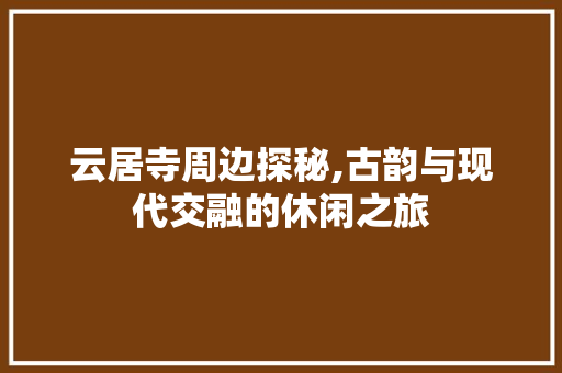 云居寺周边探秘,古韵与现代交融的休闲之旅