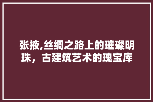 张掖,丝绸之路上的璀璨明珠，古建筑艺术的瑰宝库