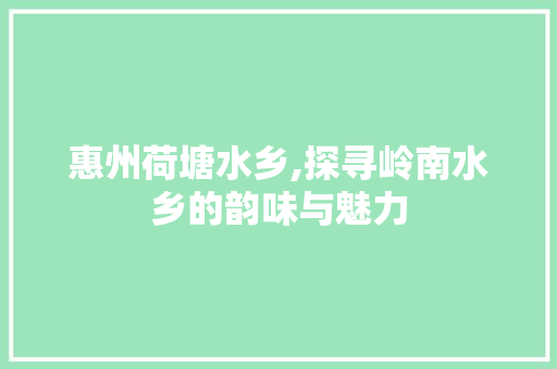 惠州荷塘水乡,探寻岭南水乡的韵味与魅力