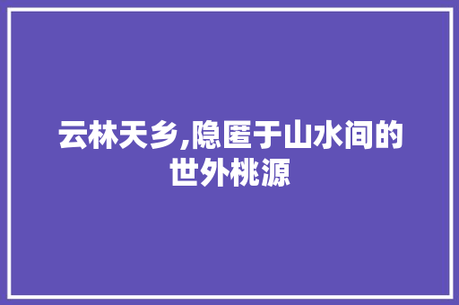 云林天乡,隐匿于山水间的世外桃源