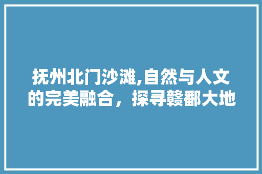 抚州北门沙滩,自然与人文的完美融合，探寻赣鄱大地的一颗明珠