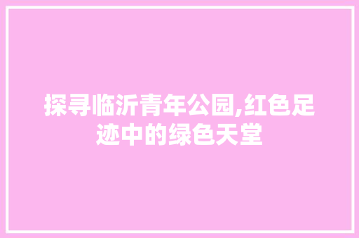 探寻临沂青年公园,红色足迹中的绿色天堂