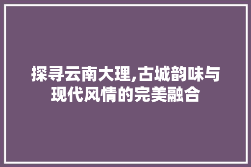 探寻云南大理,古城韵味与现代风情的完美融合