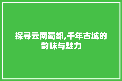 探寻云南蜀都,千年古城的韵味与魅力