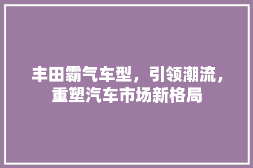 丰田霸气车型，引领潮流，重塑汽车市场新格局