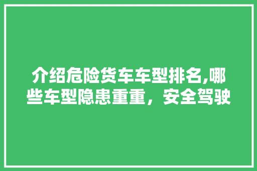 介绍危险货车车型排名,哪些车型隐患重重，安全驾驶需警惕