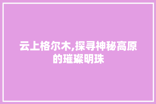 云上格尔木,探寻神秘高原的璀璨明珠