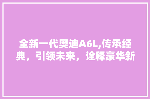 全新一代奥迪A6L,传承经典，引领未来，诠释豪华新定义