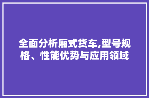 全面分析厢式货车,型号规格、性能优势与应用领域