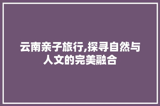 云南亲子旅行,探寻自然与人文的完美融合  第1张