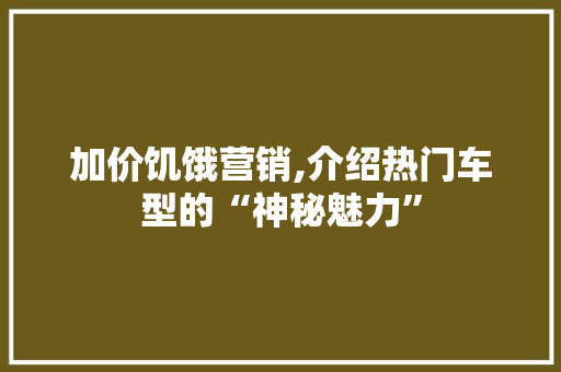 加价饥饿营销,介绍热门车型的“神秘魅力”