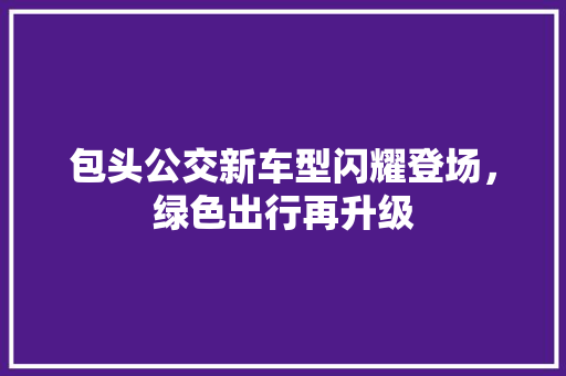 包头公交新车型闪耀登场，绿色出行再升级