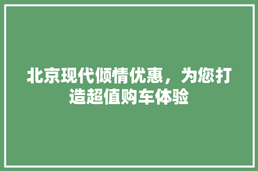 北京现代倾情优惠，为您打造超值购车体验