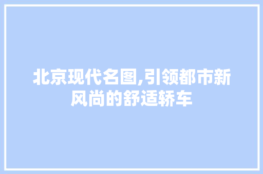 北京现代名图,引领都市新风尚的舒适轿车