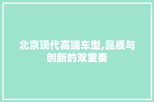 北京现代高端车型,品质与创新的双重奏