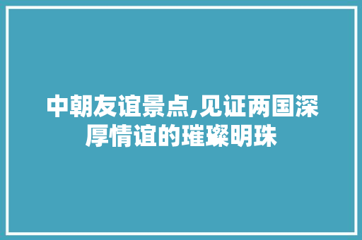 中朝友谊景点,见证两国深厚情谊的璀璨明珠