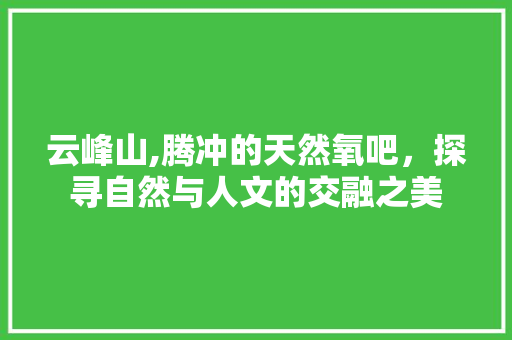 云峰山,腾冲的天然氧吧，探寻自然与人文的交融之美