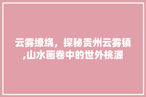 云雾缭绕，探秘贵州云雾镇,山水画卷中的世外桃源