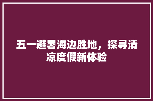 五一避暑海边胜地，探寻清凉度假新体验