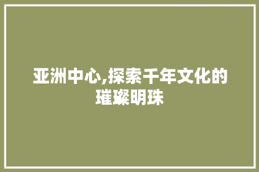 亚洲中心,探索千年文化的璀璨明珠